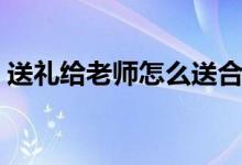 送禮給老師怎么送合適（送老師什么禮物好）