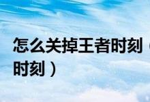 怎么關(guān)掉王者時刻（怎么關(guān)閉王者榮耀的王者時刻）