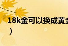 18k金可以換成黃金嗎（18k金可以換黃金嗎）