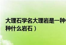 大理石學(xué)名大理巖是一種什么巖石（大理石學(xué)名大理巖是一種什么巖石）