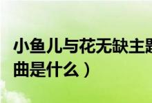 小魚(yú)兒與花無(wú)缺主題曲（小魚(yú)兒與花無(wú)缺主題曲是什么）