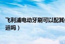 飛利浦電動牙刷可以配其他刷頭嗎（飛利浦電動牙刷可以托運嗎）