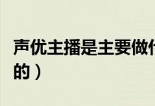 聲優(yōu)主播是主要做什么的（聲優(yōu)主播是做什么的）