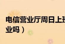 電信營(yíng)業(yè)廳周日上班時(shí)間（電信營(yíng)業(yè)廳周日營(yíng)業(yè)嗎）
