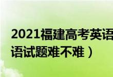 2021福建高考英語難不難（2022福建高考英語試題難不難）