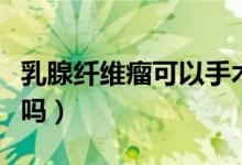 乳腺纖維瘤可以手術(shù)嗎（乳腺纖維瘤可以手術(shù)嗎）