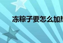 凍粽子要怎么加熱（凍粽子要煮多久）