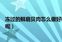 凍過的鮮扇貝肉怎么做好吃（冷凍過的扇貝肉怎么做才好吃呢）