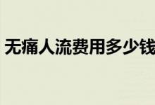 無痛人流費用多少錢呀(無痛人流費用多少)