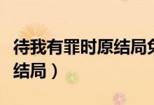 待我有罪時原結(jié)局免費(fèi)閱讀（待我有罪時原版結(jié)局）