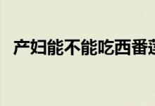 產(chǎn)婦能不能吃西番蓮（產(chǎn)婦能不能吃西瓜）