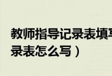 教師指導(dǎo)記錄表填寫范文100篇（教師指導(dǎo)記錄表怎么寫）