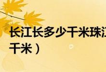長(zhǎng)江長(zhǎng)多少千米珠江長(zhǎng)多少千米（長(zhǎng)江長(zhǎng)多少千米）