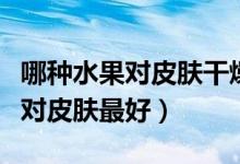 哪種水果對(duì)皮膚干燥和皺紋有好處（哪種水果對(duì)皮膚最好）