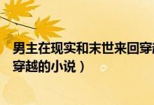 男主在現(xiàn)實(shí)和末世來回穿越的小說（有沒有末世和現(xiàn)實(shí)來回穿越的小說）