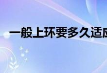 一般上環(huán)要多久適應(yīng)（一般上環(huán)要多少錢）