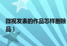 微視發(fā)表的作品怎樣刪除（怎么刪除微視中發(fā)表的自己的作品）