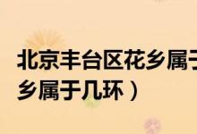 北京豐臺區(qū)花鄉(xiāng)屬于哪個(gè)鄉(xiāng)鎮(zhèn)(北京豐臺區(qū)花鄉(xiāng)屬于幾環(huán))