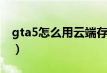 gta5怎么用云端存檔（gta5怎么存檔到云端）