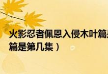 火影忍者佩恩入侵木葉篇是第幾集（火影忍者佩恩入侵木葉篇是第幾集）