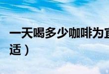一天喝多少咖啡為宜（一天中喝多少咖啡才合適）