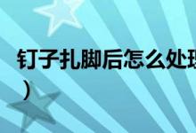 釘子扎腳后怎么處理（釘子扎腳后處理的方法）