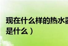 現(xiàn)在什么樣的熱水器最好（磁能熱水器熱水器是什么）