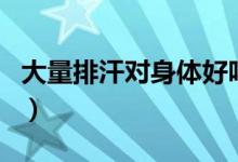 大量排汗對身體好嗎（大量排汗對身體有害嗎）