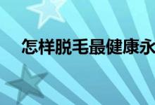 怎樣脫毛最健康永久不長(zhǎng)毛（怎樣脫毛）