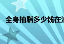 全身抽脂多少錢在洛陽（全身抽脂多少錢）