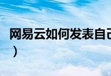 網(wǎng)易云如何發(fā)表自己的歌（網(wǎng)易云如何發(fā)動(dòng)態(tài)）