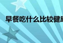 早餐吃什么比較健康（早餐吃什么最營(yíng)養(yǎng)）