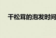 干松茸的泡發(fā)時間（干松茸的泡發(fā)方法）