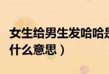 女生給男生發(fā)哈哈是什么意思（男生發(fā)哈哈是什么意思）