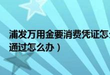 浦發(fā)萬(wàn)用金要消費(fèi)憑證怎么辦（浦發(fā)萬(wàn)用金消費(fèi)憑證審核未通過(guò)怎么辦）