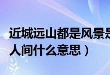近城遠(yuǎn)山都是風(fēng)景是什么意思（近城遠(yuǎn)山都是人間什么意思）
