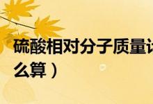 硫酸相對分子質(zhì)量計算（硫酸相對分子質(zhì)量怎么算）