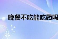 晚餐不吃能吃藥嗎（晚餐不吃能減肥嗎）