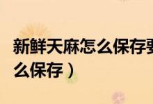 新鮮天麻怎么保存要蒸多長時間（新鮮天麻怎么保存）
