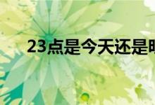 23點(diǎn)是今天還是明天（23點(diǎn)是幾點(diǎn)鐘）