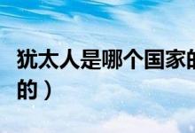 猶太人是哪個(gè)國(guó)家的后代（猶太人是哪個(gè)國(guó)家的）