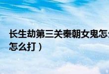 長生劫第三關秦朝女鬼怎么打視頻（長生劫第三關秦朝女鬼怎么打）