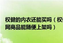 權(quán)健的內(nèi)衣還能買(mǎi)嗎（權(quán)健官網(wǎng)新上架千元內(nèi)衣調(diào)查期間官網(wǎng)商品能隨便上架嗎）