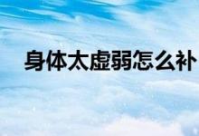 身體太虛弱怎么補（身體太虛弱了 調(diào)理）