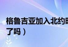 格魯吉亞加入北約時(shí)間表（格魯吉亞加入北約了嗎）