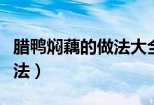 臘鴨燜藕的做法大全家常竅門（臘鴨燜藕的做法）