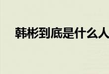 韓彬到底是什么人（韓彬到底是什么人）