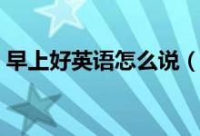 早上好英語(yǔ)怎么說(shuō)（如何用英語(yǔ)表達(dá)早上好）