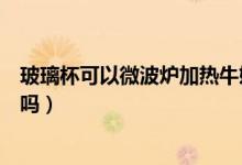 玻璃杯可以微波爐加熱牛奶嗎（玻璃杯可以微波爐加熱牛奶嗎）