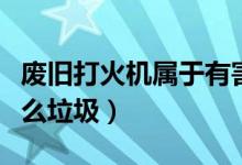 廢舊打火機(jī)屬于有害垃圾（廢棄打火機(jī)屬于什么垃圾）